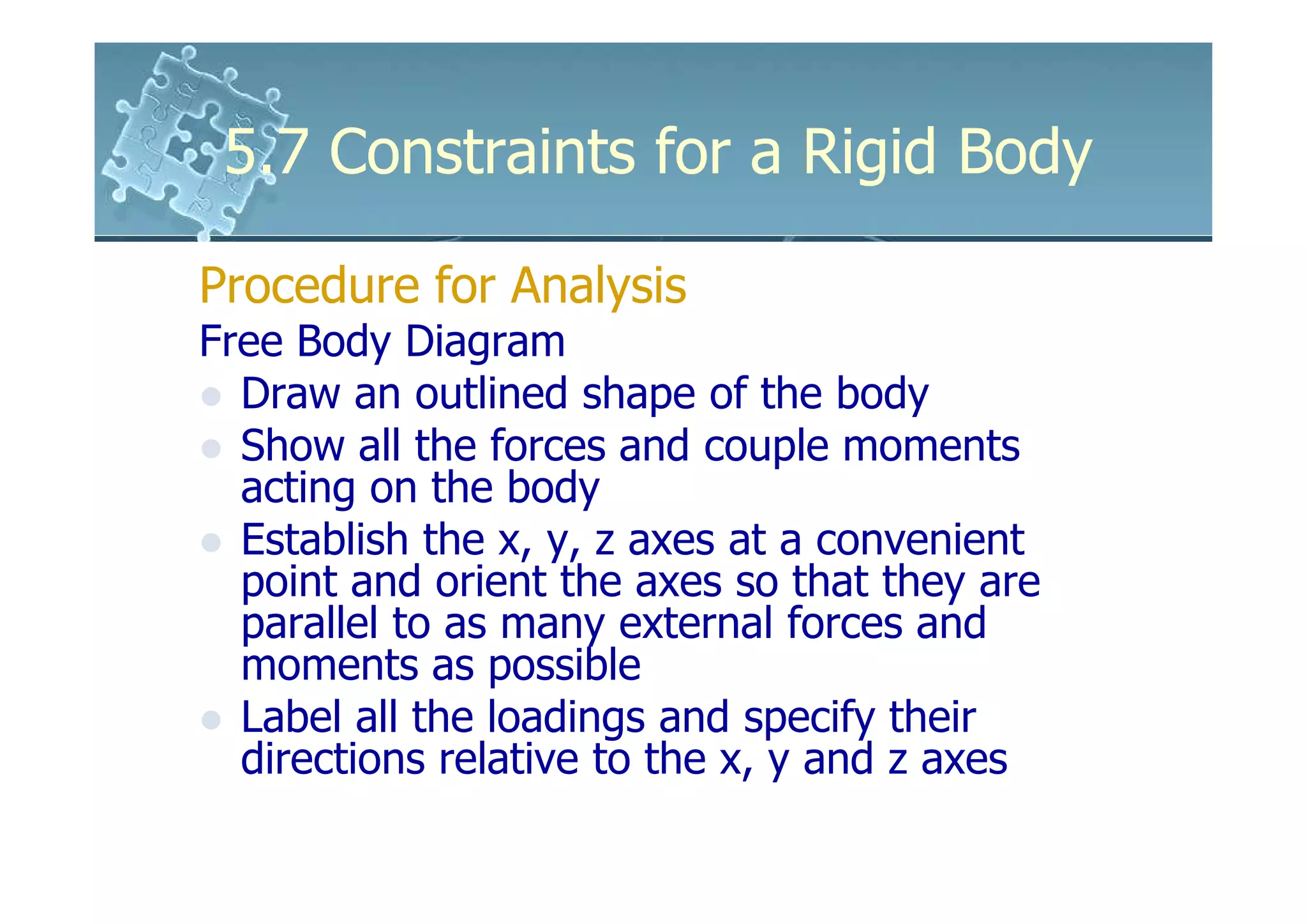 5.7 Constraints for a Rigid Body

Procedure for Analysis
Free Body Diagram
  Draw an outlined shape of the body
  Show all the forces and couple moments
  acting on the body
  Establish the x, y, z axes at a convenient
  point and orient the axes so that they are
  parallel to as many external forces and
  moments as possible
  Label all the loadings and specify their
  directions relative to the x, y and z axes
 