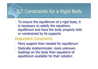 5.7 Constraints for a Rigid Body

 To ensure the equilibrium of a rigid body, it
 is necessary to satisfy the equations
 equilibrium and have the body properly held
 or constrained by its supports
Redundant Constraints
 More support than needed for equilibrium
 Statically indeterminate: more unknown
 loadings on the body than equations of
 equilibrium available for their solution
 
