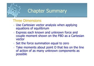 Chapter Summary
Three Dimensions
 Use Cartesian vector analysis when applying
 equations of equilibrium
 Express each known and unknown force and
 couple moment shown on the FBD as a Cartesian
 vector
 Set the force summation equal to zero
 Take moments about point O that lies on the line
 of action of as many unknown components as
 possible
 