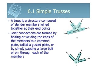 6.1 Simple Trusses6.1 Simple Trusses
A truss is a structure composed
of slender members joined
together at their end points
Joint connections are formed byJoint connections are formed by
bolting or welding the ends of
the members to a common
plate, called a gusset plate, or
by simply passing a large bolt
or pin through each of the
members
 