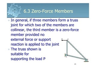 6.3 Zero-Force Members
In general, if three members form a truss
joint for which two of the members are
collinear, the third member is a zero-force
member provided no
external force or support
reaction is applied to the joint
The truss shown is
suitable for
supporting the load P
 