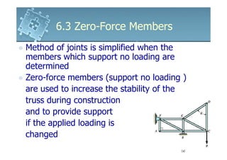 6.3 Zero-Force Members
Method of joints is simplified when the
members which support no loading are
determined
Zero-force members (support no loading )
are used to increase the stability of the
truss during construction
and to provide support
if the applied loading is
changed
 