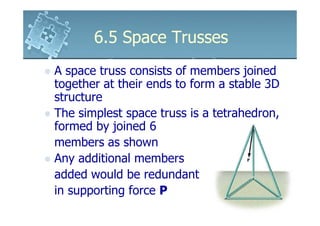 6.5 Space Trusses
A space truss consists of members joined
together at their ends to form a stable 3D
structure
The simplest space truss is a tetrahedron,
formed by joined 6
members as shown
Any additional members
added would be redundant
in supporting force P
 