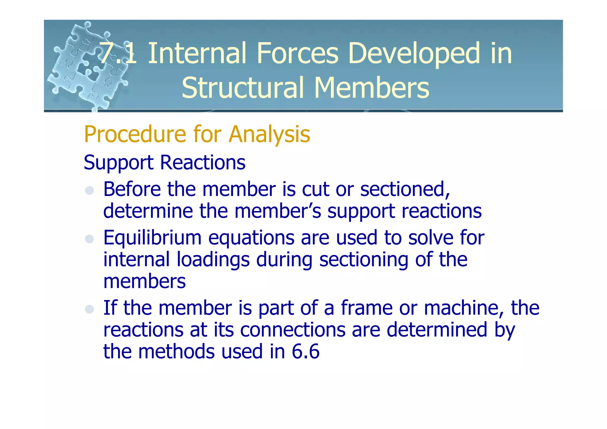7.1 Internal Forces Developed in
        Structural Members
Procedure for Analysis
Support Reactions
  Before the member is cut or sectioned,
  determine the member’s support reactions
  Equilibrium equations are used to solve for
  internal loadings during sectioning of the
  members
  If the member is part of a frame or machine, the
  reactions at its connections are determined by
  the methods used in 6.6
 