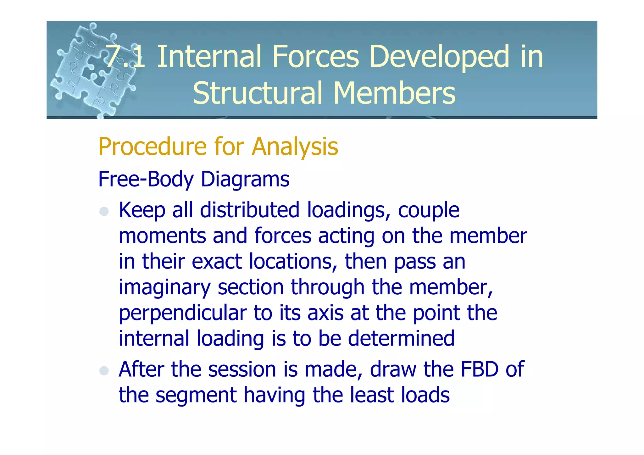 7.1 Internal Forces Developed in
       Structural Members
Procedure for Analysis
Free-Body Diagrams
  Keep all distributed loadings, couple
  moments and forces acting on the member
  in their exact locations, then pass an
  imaginary section through the member,
  perpendicular to its axis at the point the
  internal loading is to be determined
  After the session is made, draw the FBD of
  the segment having the least loads
 