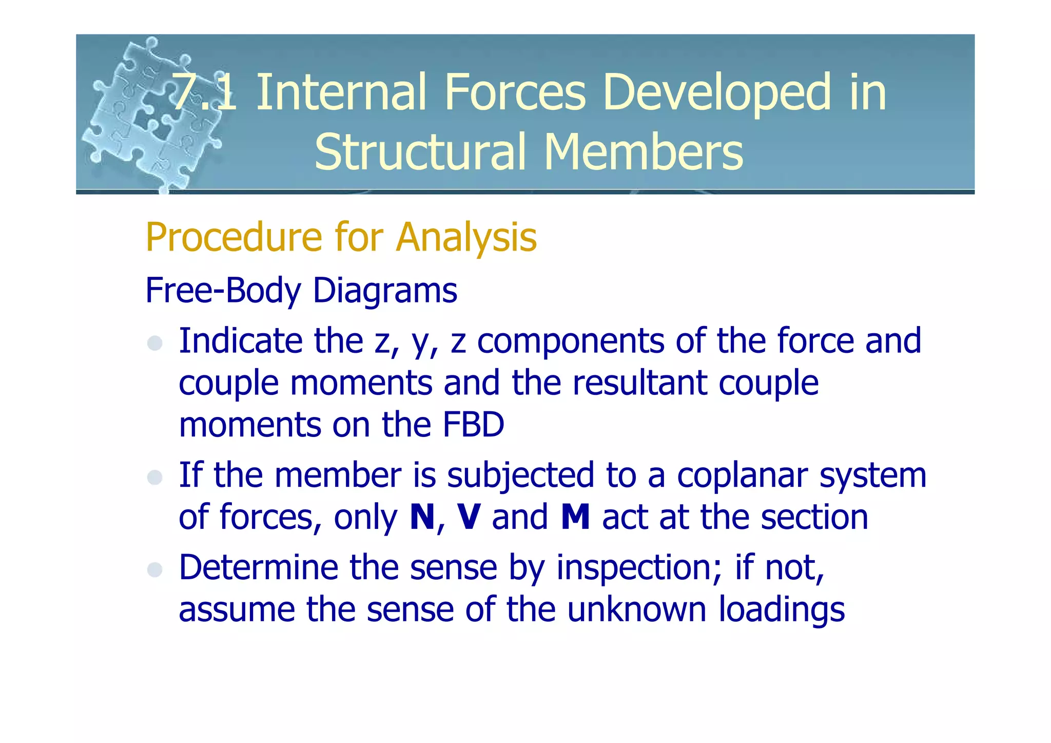 7.1 Internal Forces Developed in
        Structural Members
Procedure for Analysis
Free-Body Diagrams
  Indicate the z, y, z components of the force and
  couple moments and the resultant couple
  moments on the FBD
  If the member is subjected to a coplanar system
  of forces, only N, V and M act at the section
  Determine the sense by inspection; if not,
  assume the sense of the unknown loadings
 