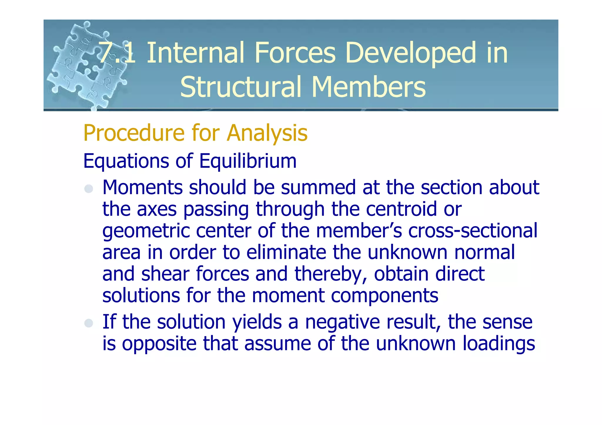 7.1 Internal Forces Developed in
        Structural Members
Procedure for Analysis
Equations of Equilibrium
  Moments should be summed at the section about
  the axes passing through the centroid or
  geometric center of the member’s cross-sectional
  area in order to eliminate the unknown normal
  and shear forces and thereby, obtain direct
  solutions for the moment components
  If the solution yields a negative result, the sense
  is opposite that assume of the unknown loadings
 