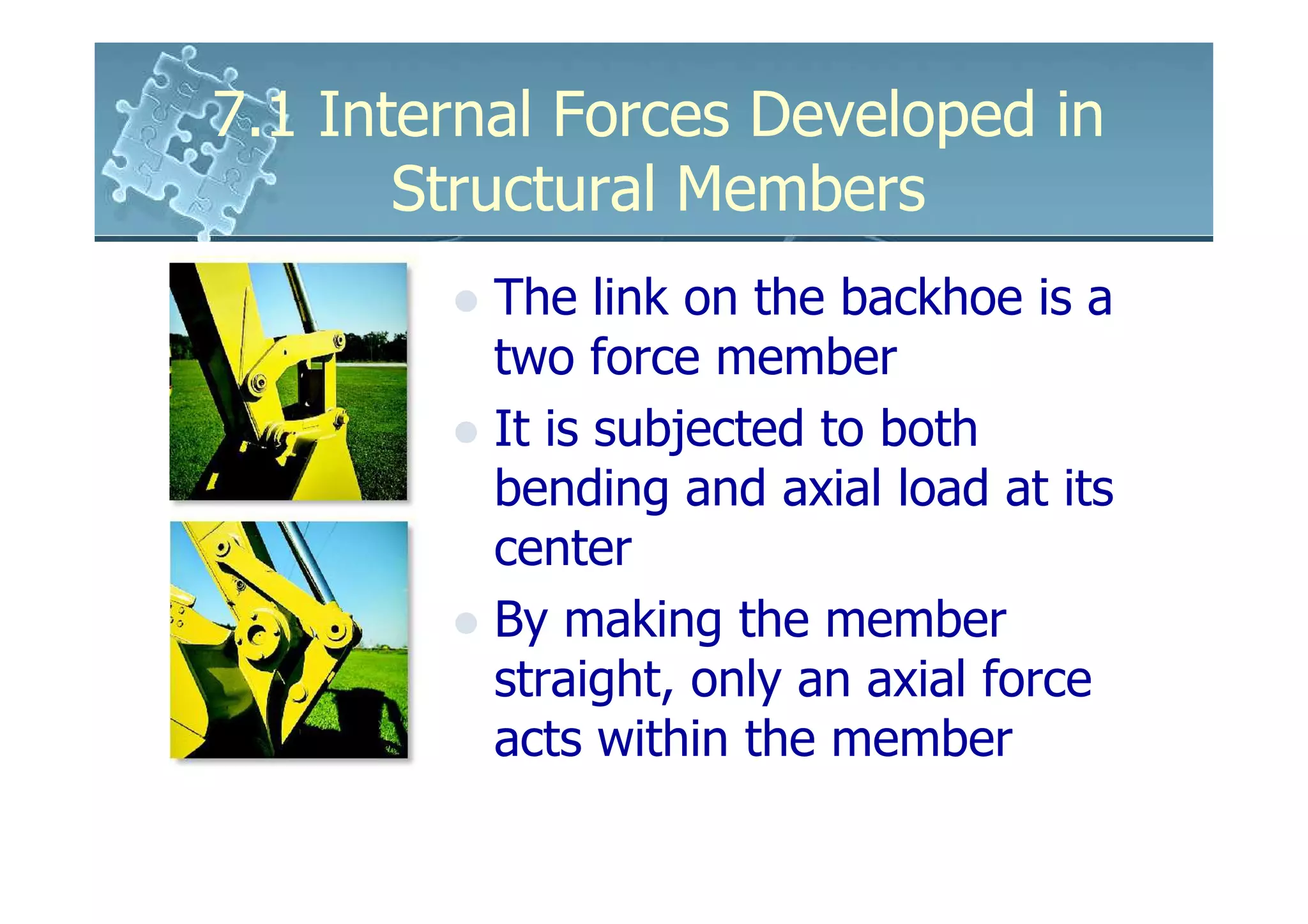 7.1 Internal Forces Developed in
       Structural Members
          The link on the backhoe is a
          two force member
          It is subjected to both
          bending and axial load at its
          center
          By making the member
          straight, only an axial force
          acts within the member
 