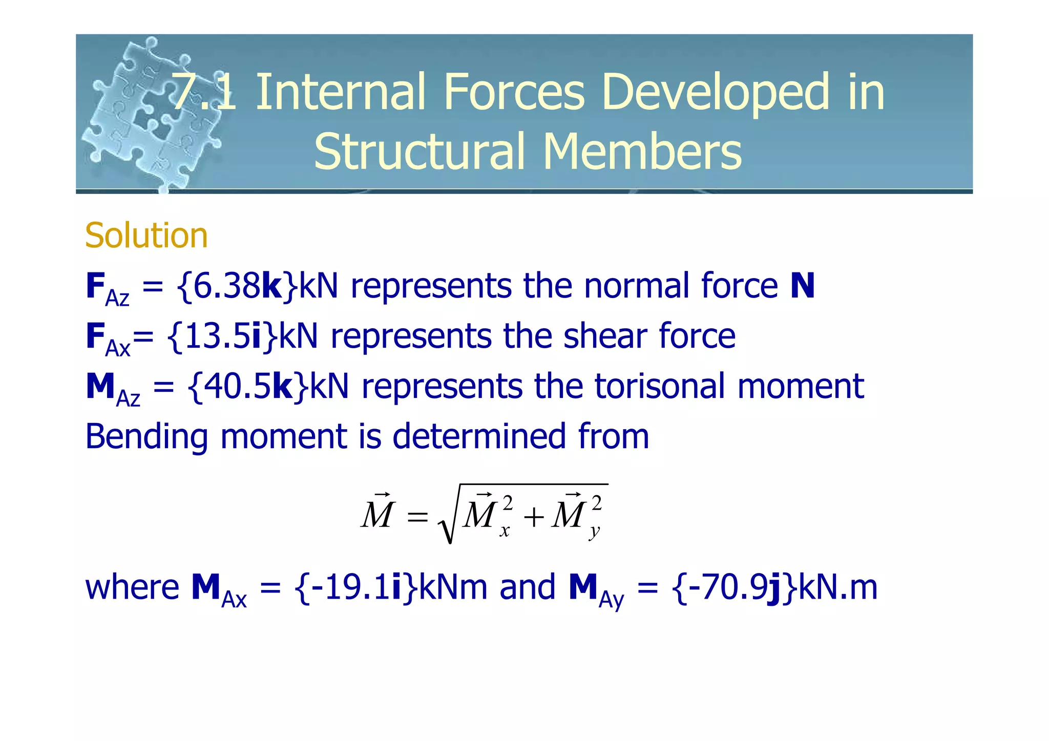 7.1 Internal Forces Developed in
            Structural Members
Solution
FAz = {6.38k}kN represents the normal force N
FAx= {13.5i}kN represents the shear force
MAz = {40.5k}kN represents the torisonal moment
Bending moment is determined from
                r   r2 r2
                M = Mx + My
where MAx = {-19.1i}kNm and MAy = {-70.9j}kN.m
 