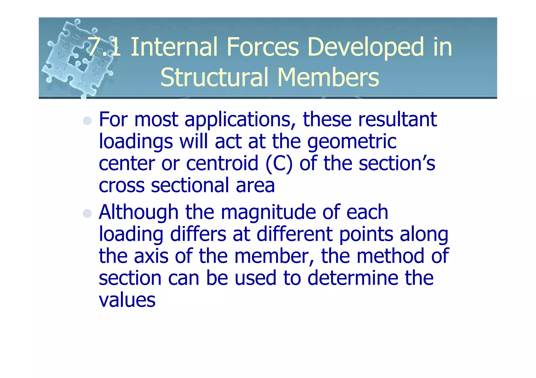 7.1 Internal Forces Developed in
       Structural Members
 For most applications, these resultant
 loadings will act at the geometric
 center or centroid (C) of the section’s
 cross sectional area
 Although the magnitude of each
 loading differs at different points along
 the axis of the member, the method of
 section can be used to determine the
 values
 