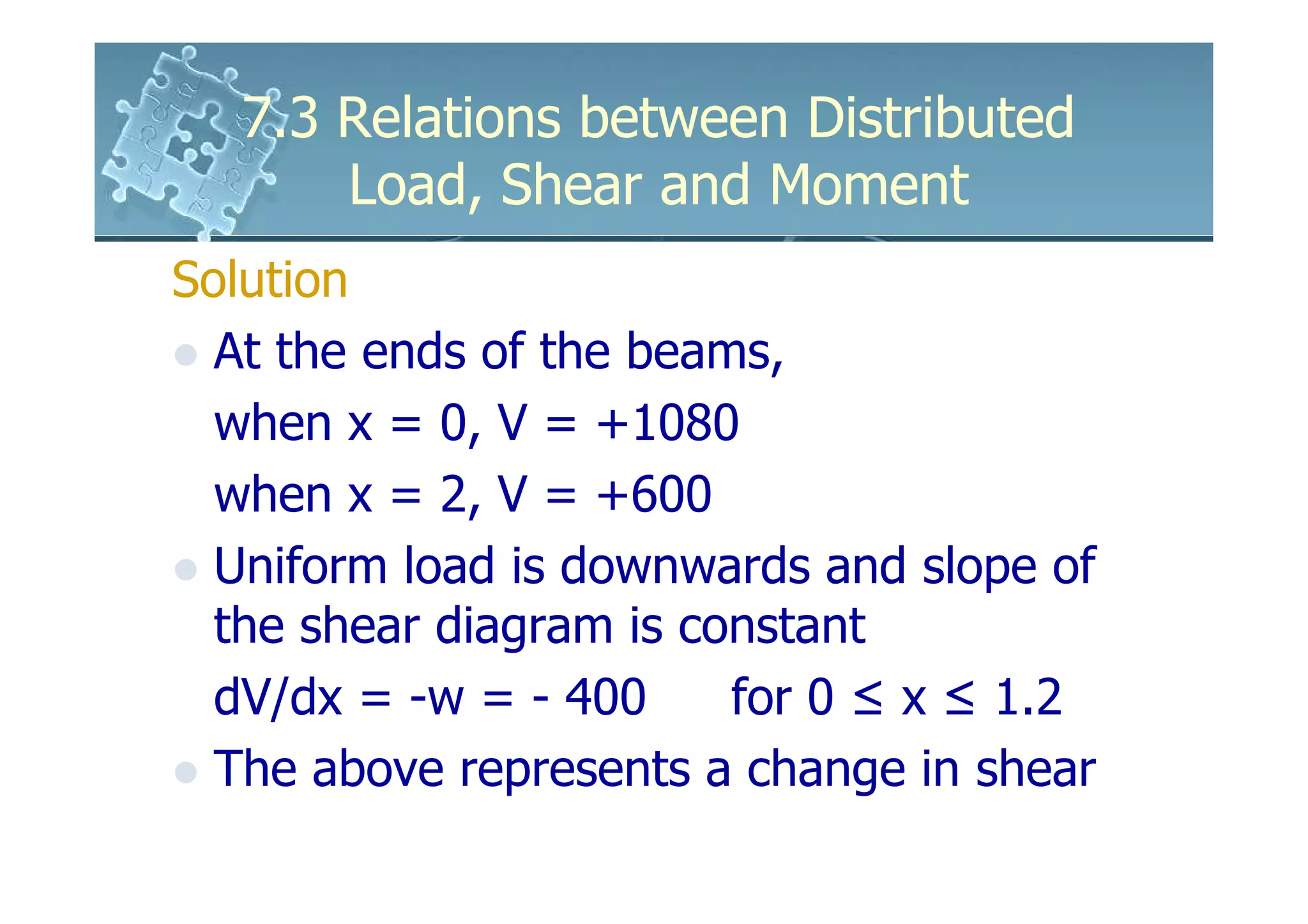7.3 Relations between Distributed
       Load, Shear and Moment
Solution
  At the ends of the beams,
  when x = 0, V = +1080
  when x = 2, V = +600
  Uniform load is downwards and slope of
  the shear diagram is constant
  dV/dx = -w = - 400     for 0 ≤ x ≤ 1.2
  The above represents a change in shear
 