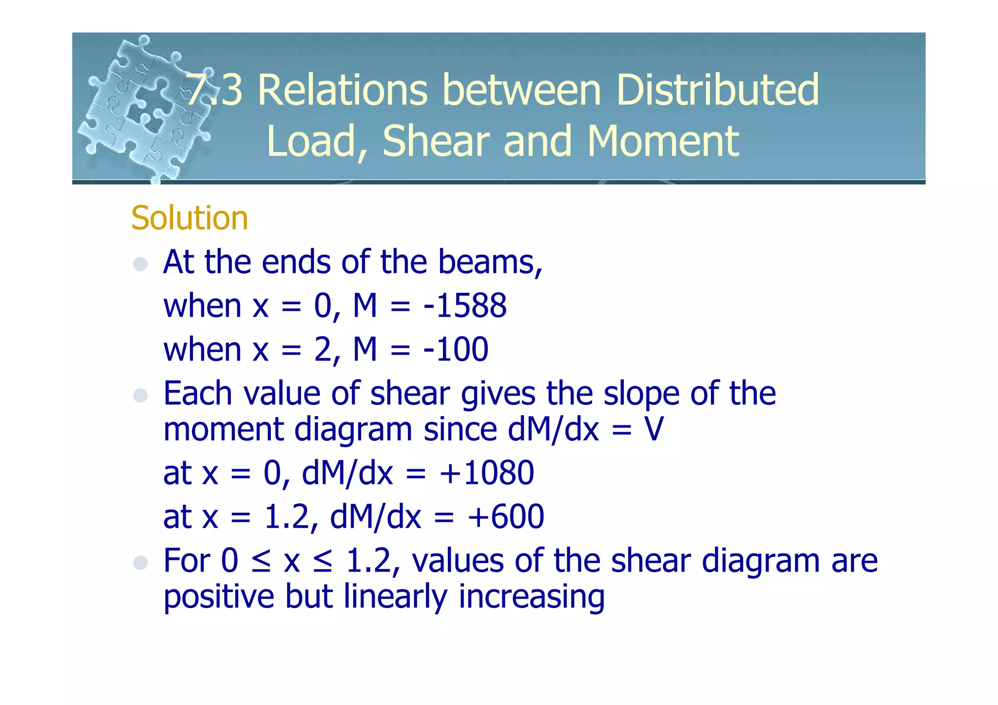 7.3 Relations between Distributed
       Load, Shear and Moment
Solution
  At the ends of the beams,
  when x = 0, M = -1588
  when x = 2, M = -100
  Each value of shear gives the slope of the
  moment diagram since dM/dx = V
  at x = 0, dM/dx = +1080
  at x = 1.2, dM/dx = +600
  For 0 ≤ x ≤ 1.2, values of the shear diagram are
  positive but linearly increasing
 