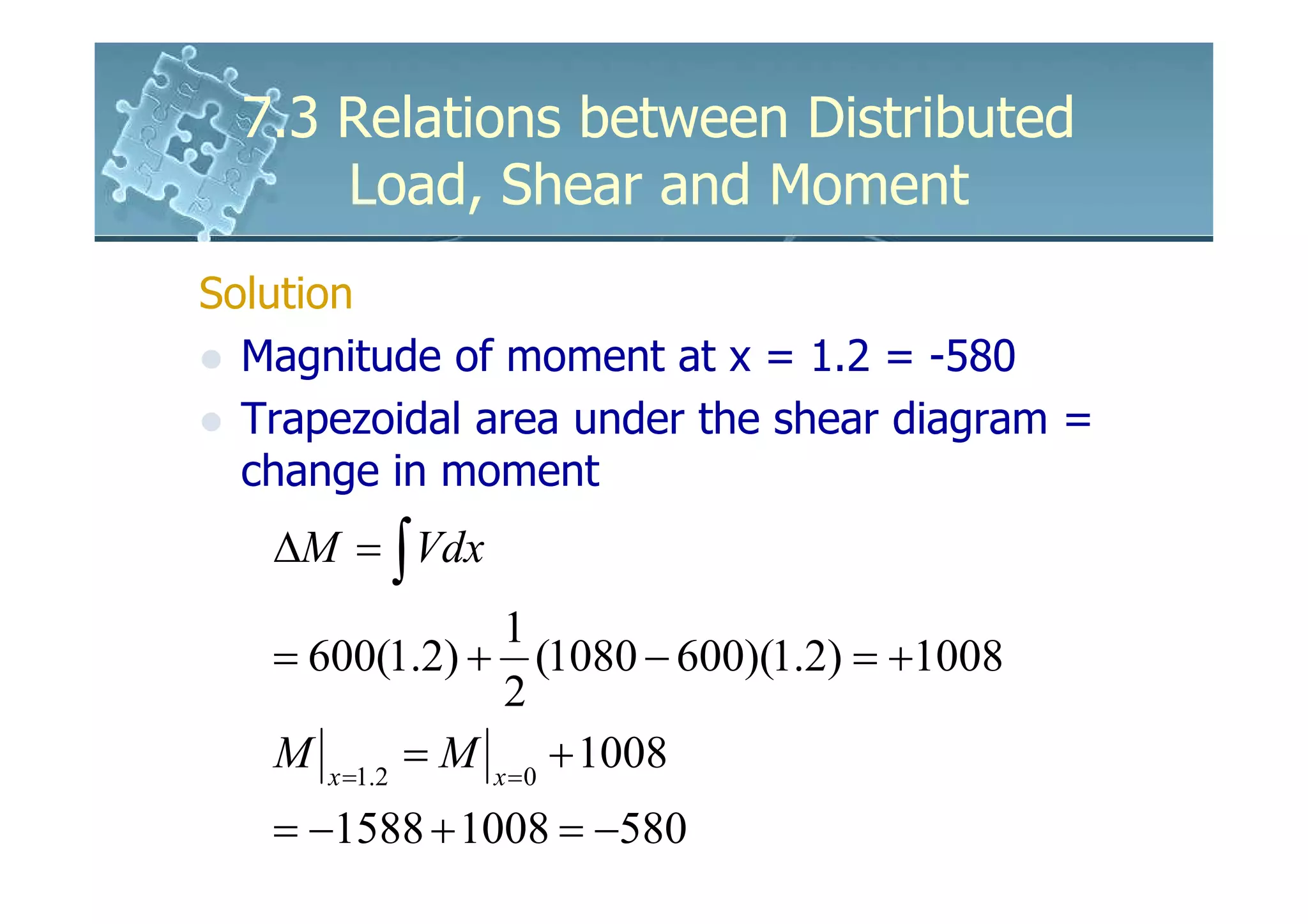7.3 Relations between Distributed
      Load, Shear and Moment
Solution
  Magnitude of moment at x = 1.2 = -580
  Trapezoidal area under the shear diagram =
  change in moment
   ∆M = ∫ Vdx
                 1
   = 600(1.2) + (1080 − 600)(1.2) = +1008
                 2
   M x =1.2 = M x =0 + 1008
   = −1588 + 1008 = −580
 
