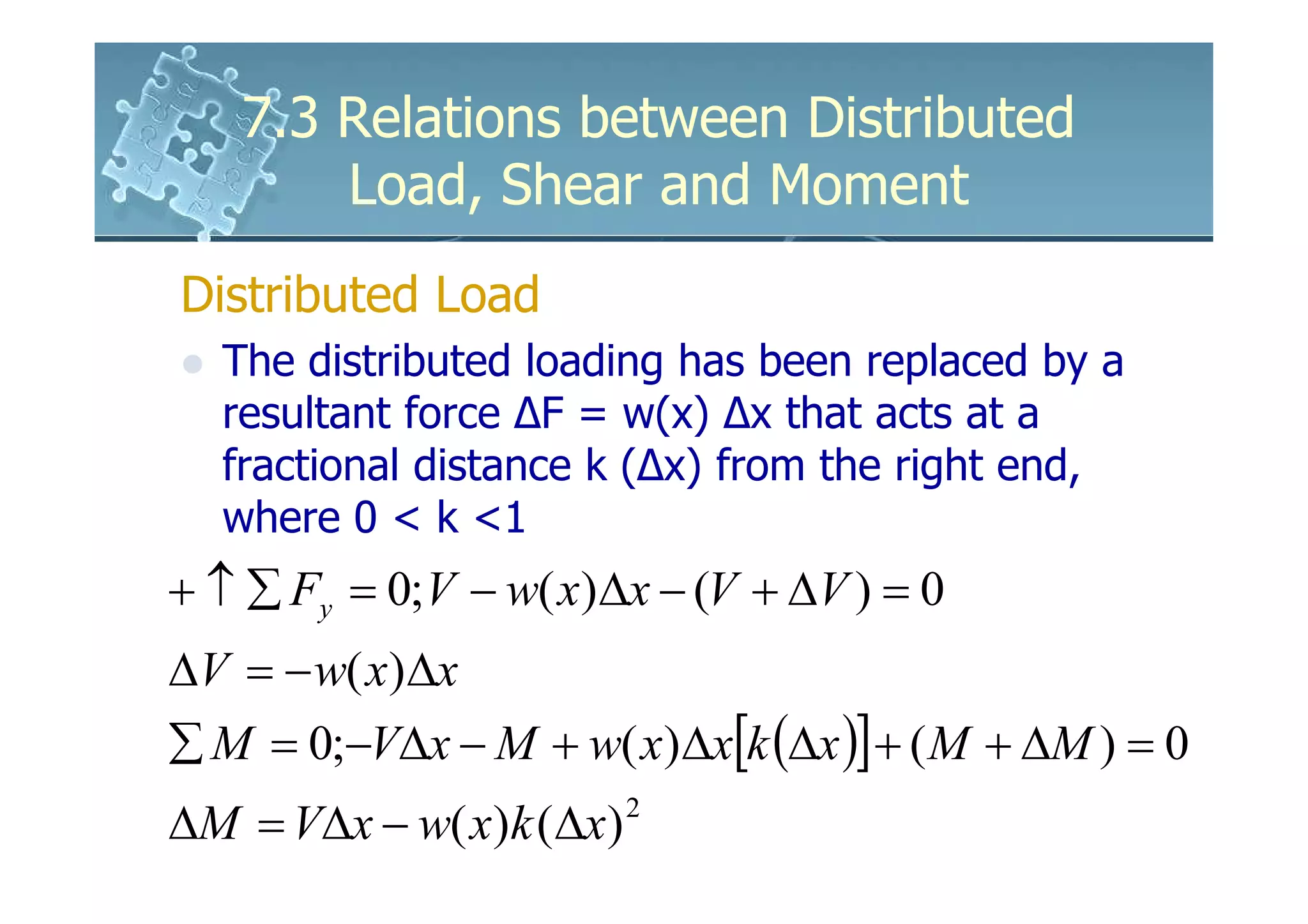 7.3 Relations between Distributed
       Load, Shear and Moment
Distributed Load
  The distributed loading has been replaced by a
  resultant force ∆F = w(x) ∆x that acts at a
  fractional distance k (∆x) from the right end,
  where 0 < k <1
+ ↑ ∑ Fy = 0;V − w( x)∆x − (V + ∆V ) = 0
∆V = − w( x)∆x
∑ M = 0;−V∆x − M + w( x)∆x[k (∆x )] + ( M + ∆M ) = 0
∆M = V∆x − w( x)k (∆x)   2
 