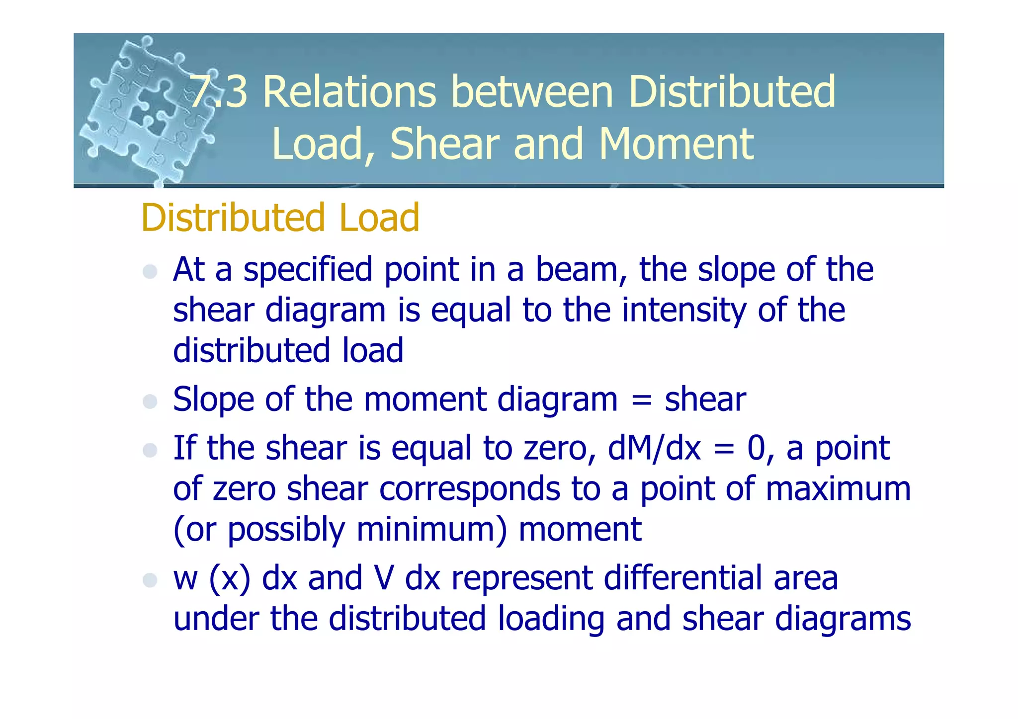 7.3 Relations between Distributed
      Load, Shear and Moment
Distributed Load
 At a specified point in a beam, the slope of the
 shear diagram is equal to the intensity of the
 distributed load
 Slope of the moment diagram = shear
 If the shear is equal to zero, dM/dx = 0, a point
 of zero shear corresponds to a point of maximum
 (or possibly minimum) moment
 w (x) dx and V dx represent differential area
 under the distributed loading and shear diagrams
 