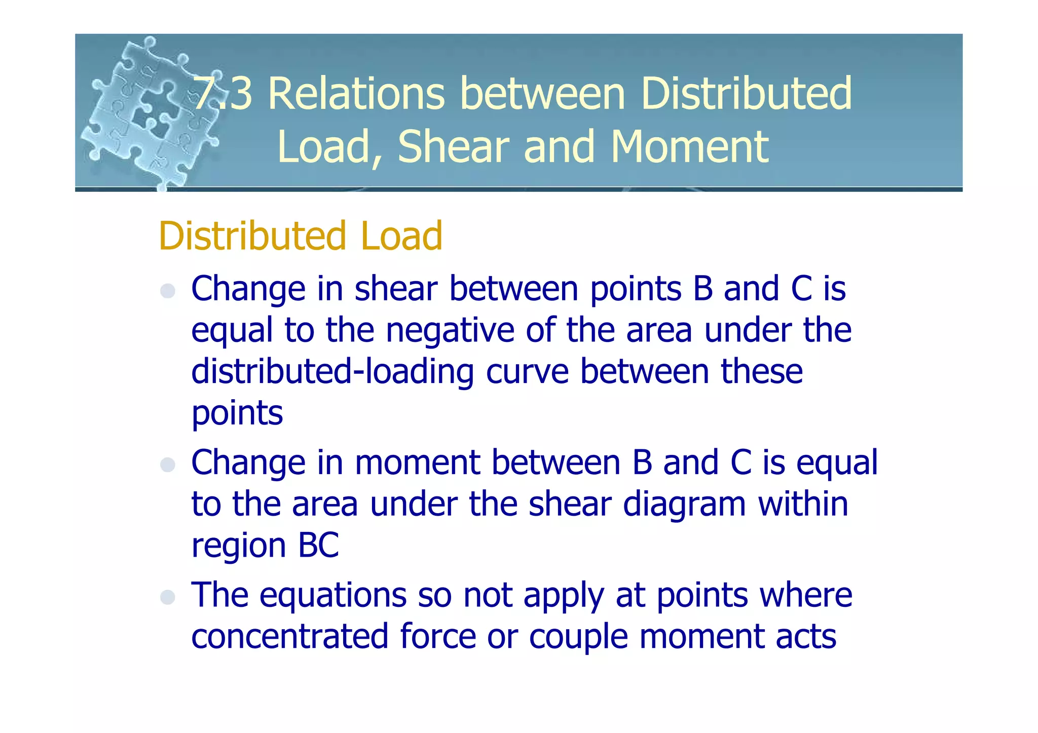 7.3 Relations between Distributed
     Load, Shear and Moment
Distributed Load
 Change in shear between points B and C is
 equal to the negative of the area under the
 distributed-loading curve between these
 points
 Change in moment between B and C is equal
 to the area under the shear diagram within
 region BC
 The equations so not apply at points where
 concentrated force or couple moment acts
 