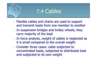 7.4 Cables
Flexible cables and chains are used to support
and transmit loads from one member to another
In suspension bridges and trolley wheels, they
carry majority of the load
In force analysis, weight of cables is neglected as
it is small compared to the overall weight
Consider three cases: cable subjected to
concentrated loads, subjected to distributed load
and subjected to its own weight
 