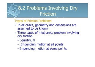 8.2 Problems Involving Dry
            Friction
Types of Friction Problems
  In all cases, geometry and dimensions are
  assumed to be known
  Three types of mechanics problem involving
  dry friction
  - Equilibrium
  - Impending motion at all points
  - Impending motion at some points
 