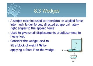 8.3 Wedges
A simple machine used to transform an applied force
into much larger forces, directed at approximately
right angles to the applied force
Used to give small displacements or adjustments to
heavy load
Consider the wedge used to
lift a block of weight W by
applying a force P to the wedge
 