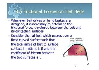 8.5 Frictional Forces on Flat Belts
Whenever belt drives or hand brakes are
designed, it is necessary to determine the
frictional forces developed between the belt and
its contacting surfaces
Consider the flat belt which passes over a
fixed curved surface such that
the total angle of belt to surface
contact in radians is β and the
coefficient of friction between
the two surfaces is µ
 