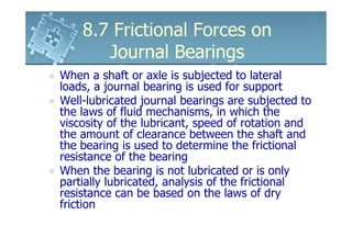 8.7 Frictional Forces on
       Journal Bearings
When a shaft or axle is subjected to lateral
loads, a journal bearing is used for support
Well-lubricated journal bearings are subjected to
the laws of fluid mechanisms, in which the
viscosity of the lubricant, speed of rotation and
the amount of clearance between the shaft and
the bearing is used to determine the frictional
resistance of the bearing
When the bearing is not lubricated or is only
partially lubricated, analysis of the frictional
resistance can be based on the laws of dry
friction
 