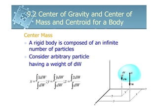 9.2 Center of Gravity and Center of
    Mass and Centroid for a Body
Center Mass
  A rigid body is composed of an infinite
  number of particles
  Consider arbitrary particle
  having a weight of dW


  x= ∫ ; y = ∫ ;z = ∫z
       ~dW
       x      ~dW
              y      ~dW

      ∫dW ∫dW ∫dW
 