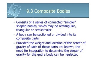 9.3 Composite Bodies

Consists of a series of connected “simpler”
shaped bodies, which may be rectangular,
triangular or semicircular
A body can be sectioned or divided into its
composite parts
Provided the weight and location of the center of
gravity of each of these parts are known, the
need for integration to determine the center of
gravity for the entire body can be neglected
 