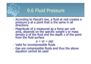 9.6 Fluid Pressure
According to Pascal’s law, a fluid at rest creates a
pressure ρ at a point that is the same in all
directions
Magnitude of ρ measured as a force per unit
area, depends on the specific weight γ or mass
density ρ of the fluid and the depth z of the point
from the fluid surface
                ρ = γz = ρgz
Valid for incompressible fluids
Gas are compressible fluids and thus the above
equation cannot be used
 