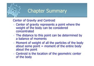 Chapter Summary
Center of Gravity and Centroid
  Center of gravity represents a point where the
  weight of the body can be considered
  concentrated
  The distance to this point can be determined by
  a balance of moments
  Moment of weight of all the particles of the body
  about some point = moment of the entire body
  about the point
  Centroid is the location of the geometric center
  of the body
 