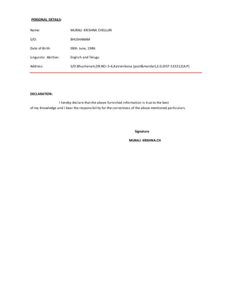 PERSONAL DETAILS:
Name: MURALI KRISHNA CHELLURI
S/O: BHUSHANAM
Date of Birth: 08th June, 1986
Linguistic Abilties: English and Telugu
Address: S/O.Bhushanam,DR.NO:-5-6,Katrenikona (post&mandal),E.G.DIST-533212(A.P)
DECLARATION:
I hereby declare that the above furnished information is true to the best
of my Knowledge and I bear the responsibility for the correctness of the above mentioned particulars.
Signature
MURALI KRISHNA.CH
 
