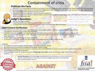 Containment of crisis
• MSG (E621)- Has a savory Addictive taste which according to U.S.F.D.A id GRAS (generally recognized as safe). Nestle does not use it after performing
a thorough study of Indian consumers who preferred Maggi without MSG. Glutamate found in test results may have come from using hydrolyzed
groundnut protein which is allowed to be used in products.
• Glutamate is also found in vegetables and fruits like peas, tomatoes etc.
• The level of glutamate for example in MAGGI Noodles is around 0.2 g/100 g, which is close to the average level of glutamate measured in the same
portion size of tomatoes or peas.
Judge’s Questions:
• Why was only Maggi targeted?
• If only three variants were tested why all nine variants were banned?
• 72 samples taken only 30 contained lead rest 42 were within permissible limits. What is the reason?
Publicize the Facts
Lead Content Clarification
• Environmental occurrence, largely due to industrial emissions from mining, smelting, recycling or waste incineration, can contribute
substantially to overall lead exposure (IARC 2006; JECFA 2000).
• Lead levels in tap water are usually < 0.01 mg/litre, although much higher levels are present in areas where water is delivered through lead
piping. Atmospheric deposition, urban runoff , lead solder in copper pipe fittings and old lead pipes contribute significantly to lead levels in
water (WHO 2011).
• US FDA & FSSAI states Lead <0.5 ppm for infants and children.
• EU FSA states in 19 European countries per capita average dietary exposure of lead is 0.36 – 1.24 ppm per day.
HOWEVER
• The USFDA has cleared the samples of Nestle Maggi for consumptions by adults and kids.
• Agri-Food and Veterinary Authority of Singapore (AVA) cleared samples of Maggi.
• UK has also cleared Maggi imported from India for consumption after it tested 900 different samples covering 1.6 million packets and found lead
content to be under EU set permissible value.
• CFIA of Canada has cleared the samples too and as per Bombay High Court verdict, Nestle can now export maggi made in India to these
countries.
8/30/2015 3
Surendra Narayanan, M.D, Nestle Maggi should lead from front and feature in a 4-5 min short film in
which he should clear the air of confusion around ban of Maggi and promise to come back with
India’s favorite Noodles in no time.
 