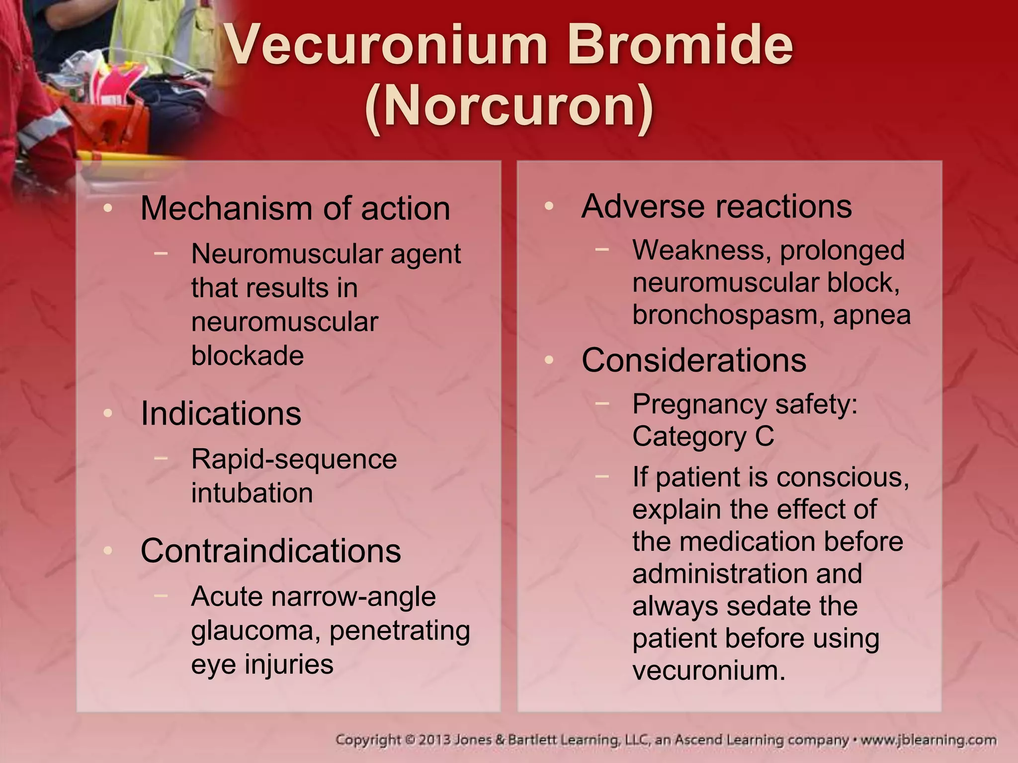 Vecuronium Bromide
(Norcuron)
• Mechanism of action
− Neuromuscular agent
that results in
neuromuscular
blockade
• Indications
− Rapid-sequence
intubation
• Contraindications
− Acute narrow-angle
glaucoma, penetrating
eye injuries
• Adverse reactions
− Weakness, prolonged
neuromuscular block,
bronchospasm, apnea
• Considerations
− Pregnancy safety:
Category C
− If patient is conscious,
explain the effect of
the medication before
administration and
always sedate the
patient before using
vecuronium.
 