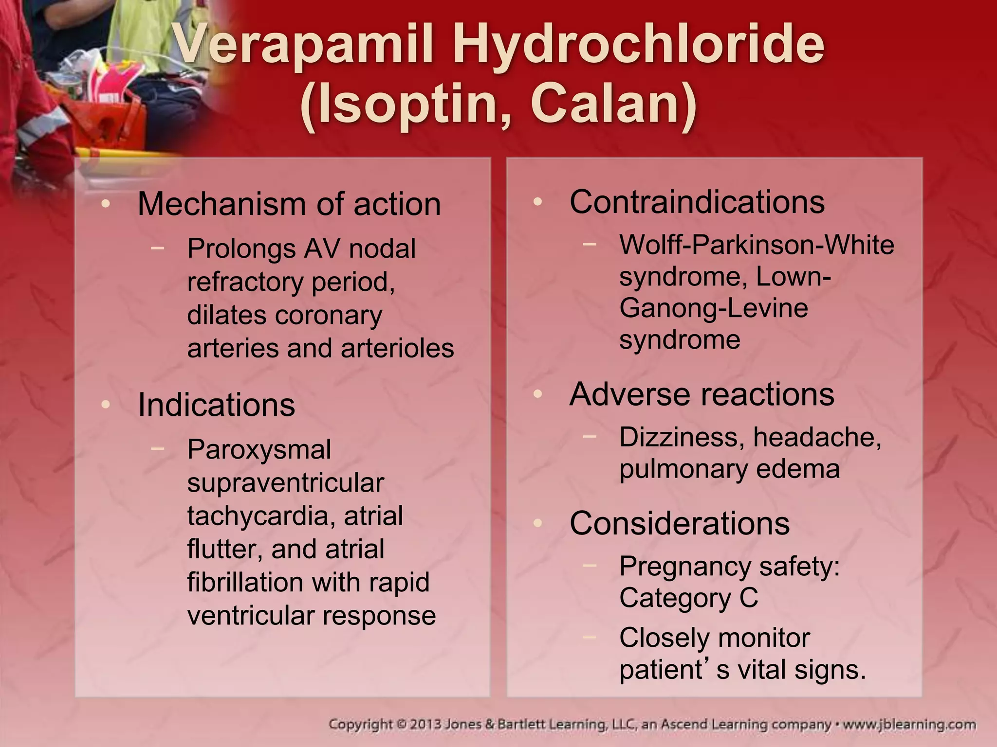 Verapamil Hydrochloride
(Isoptin, Calan)
• Mechanism of action
− Prolongs AV nodal
refractory period,
dilates coronary
arteries and arterioles
• Indications
− Paroxysmal
supraventricular
tachycardia, atrial
flutter, and atrial
fibrillation with rapid
ventricular response
• Contraindications
− Wolff-Parkinson-White
syndrome, Lown-
Ganong-Levine
syndrome
• Adverse reactions
− Dizziness, headache,
pulmonary edema
• Considerations
− Pregnancy safety:
Category C
− Closely monitor
patient’s vital signs.
 