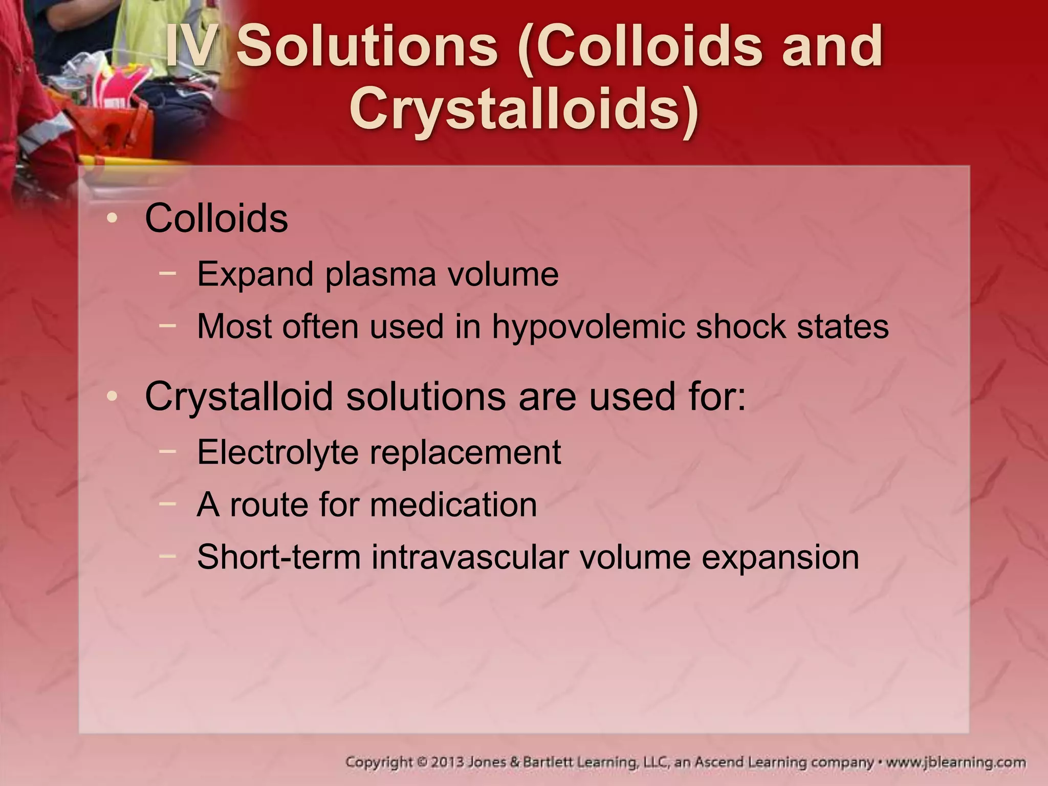 IV Solutions (Colloids and
Crystalloids)
• Colloids
− Expand plasma volume
− Most often used in hypovolemic shock states
• Crystalloid solutions are used for:
− Electrolyte replacement
− A route for medication
− Short-term intravascular volume expansion
 