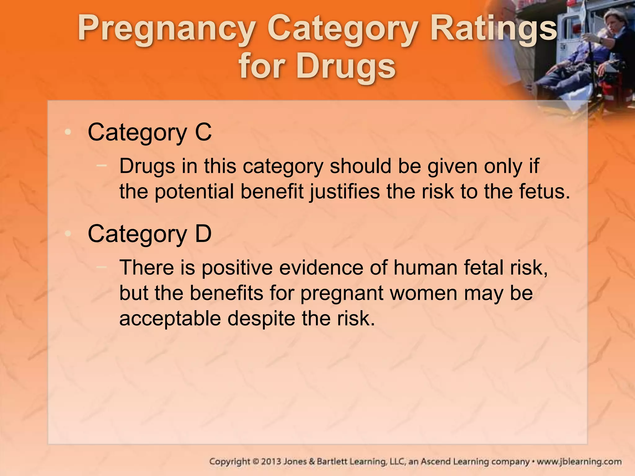 Pregnancy Category Ratings
for Drugs
• Category C
− Drugs in this category should be given only if
the potential benefit justifies the risk to the fetus.
• Category D
− There is positive evidence of human fetal risk,
but the benefits for pregnant women may be
acceptable despite the risk.
 