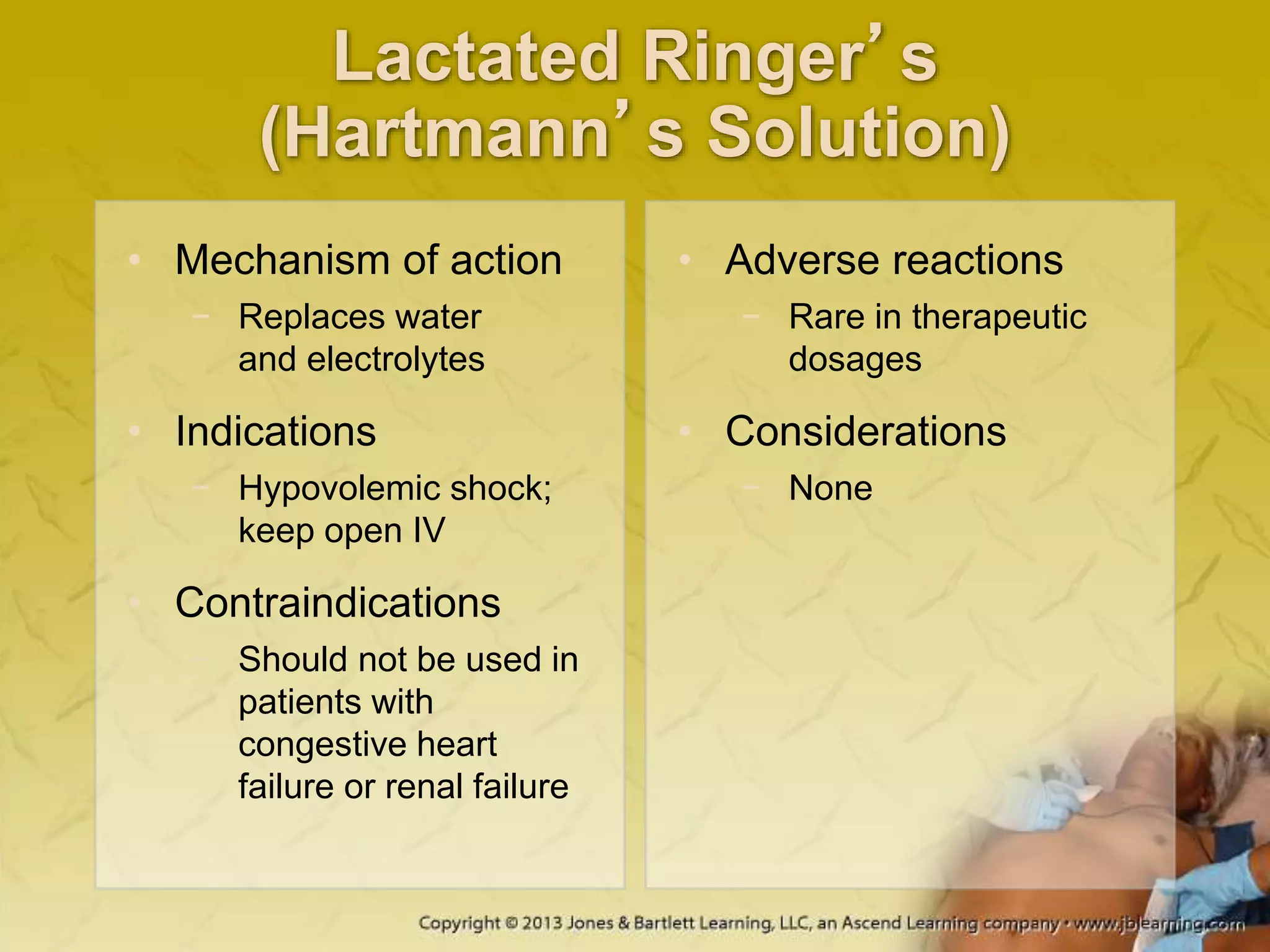 Lactated Ringer’s
(Hartmann’s Solution)
• Mechanism of action
− Replaces water
and electrolytes
• Indications
− Hypovolemic shock;
keep open IV
• Contraindications
− Should not be used in
patients with
congestive heart
failure or renal failure
• Adverse reactions
− Rare in therapeutic
dosages
• Considerations
− None
 