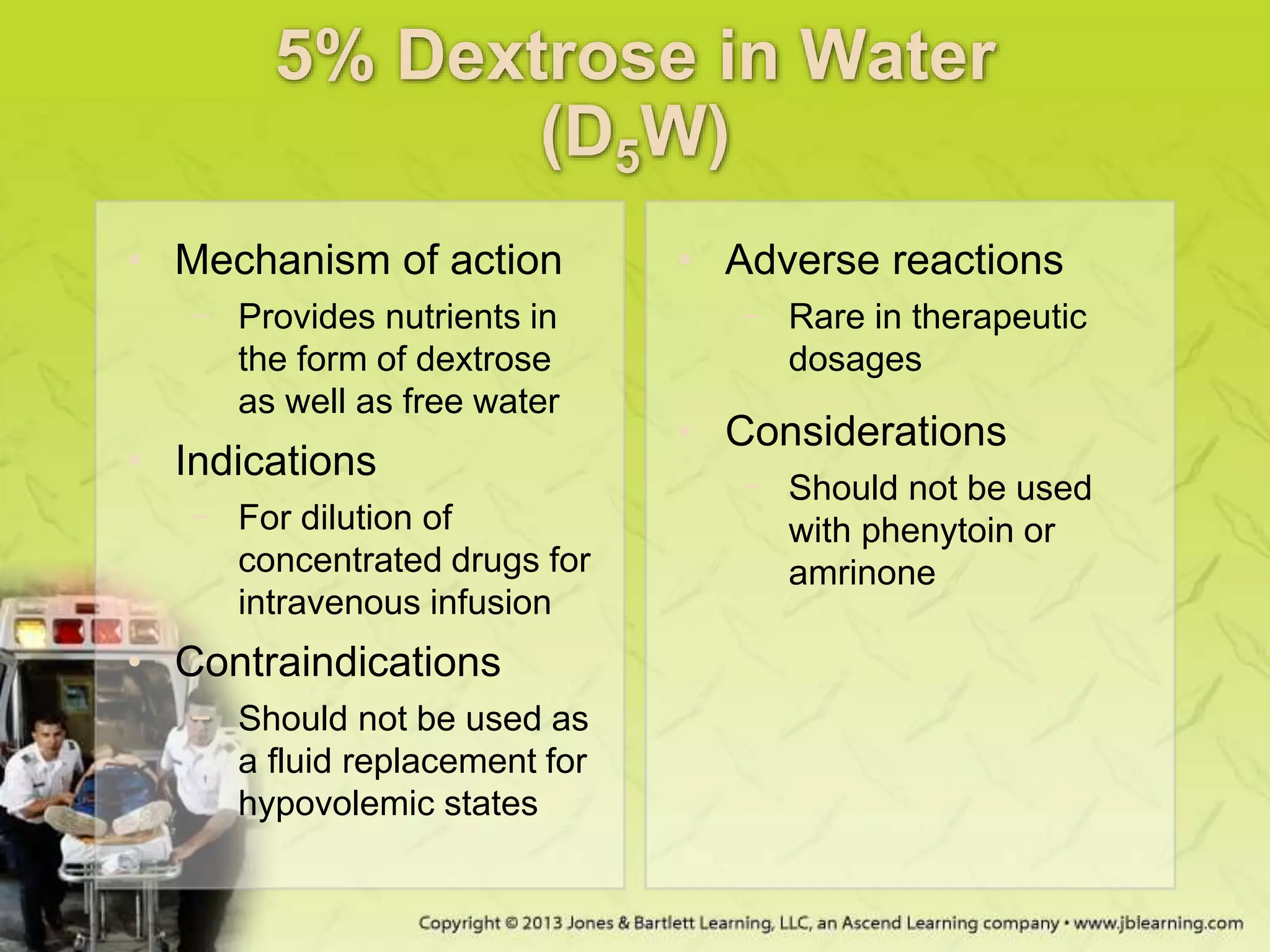 5% Dextrose in Water
(D5W)
• Mechanism of action
− Provides nutrients in
the form of dextrose
as well as free water
• Indications
− For dilution of
concentrated drugs for
intravenous infusion
• Contraindications
− Should not be used as
a fluid replacement for
hypovolemic states
• Adverse reactions
− Rare in therapeutic
dosages
• Considerations
− Should not be used
with phenytoin or
amrinone
 