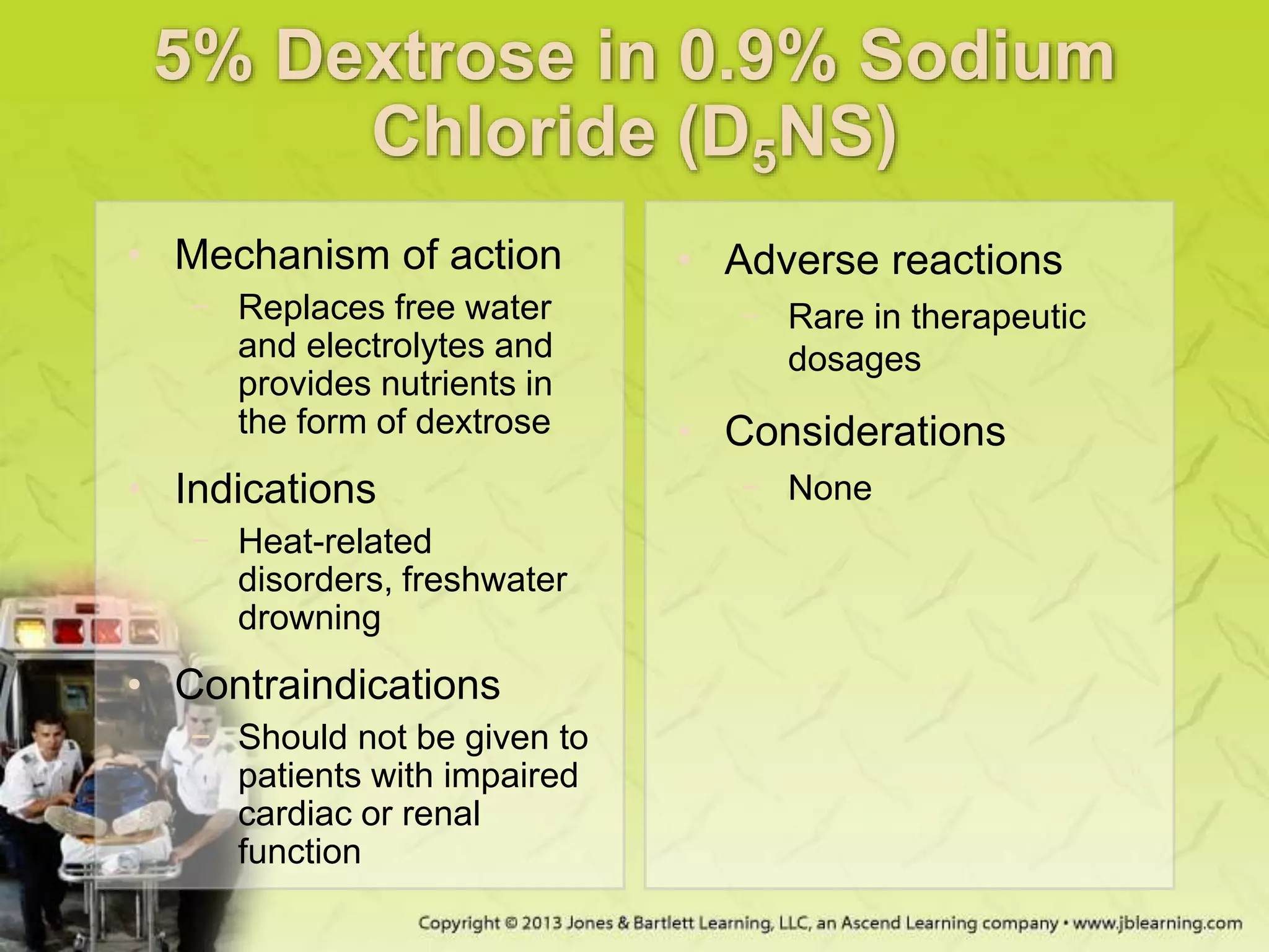 5% Dextrose in 0.9% Sodium
Chloride (D5NS)
• Mechanism of action
− Replaces free water
and electrolytes and
provides nutrients in
the form of dextrose
• Indications
− Heat-related
disorders, freshwater
drowning
• Contraindications
− Should not be given to
patients with impaired
cardiac or renal
function
• Adverse reactions
− Rare in therapeutic
dosages
• Considerations
− None
 