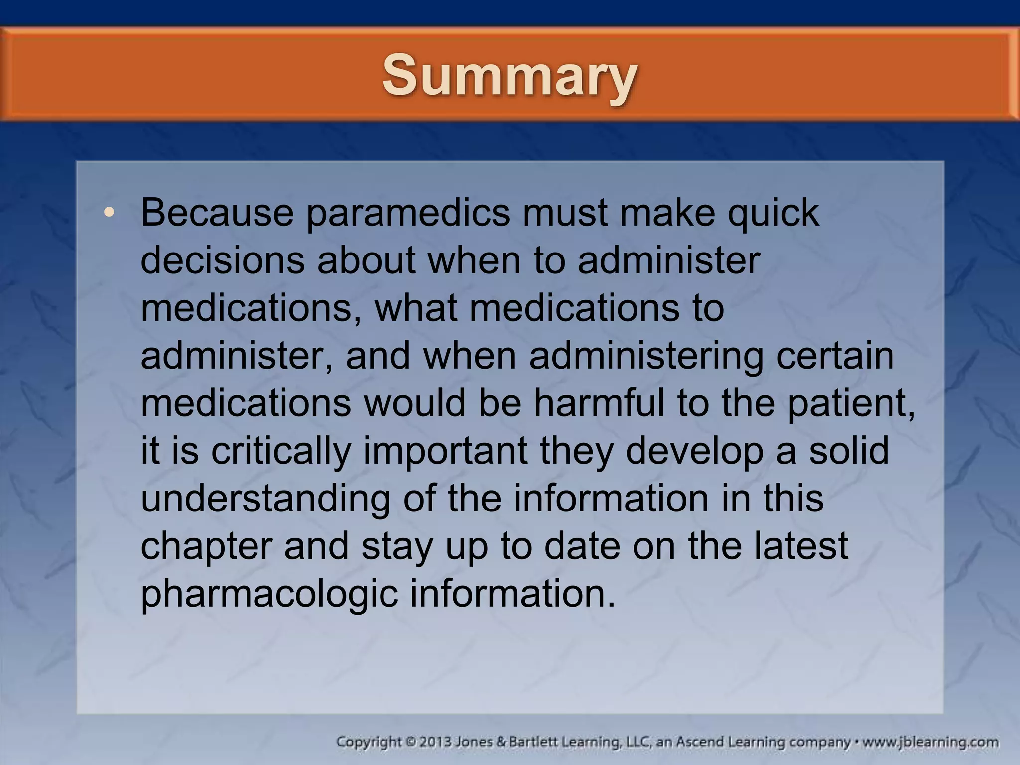 Summary
• Because paramedics must make quick
decisions about when to administer
medications, what medications to
administer, and when administering certain
medications would be harmful to the patient,
it is critically important they develop a solid
understanding of the information in this
chapter and stay up to date on the latest
pharmacologic information.
 