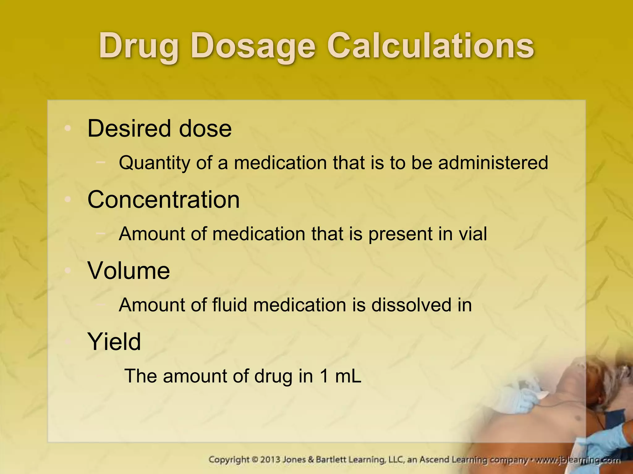 Drug Dosage Calculations
• Desired dose
− Quantity of a medication that is to be administered
• Concentration
− Amount of medication that is present in vial
• Volume
− Amount of fluid medication is dissolved in
• Yield
− The amount of drug in 1 mL
 
