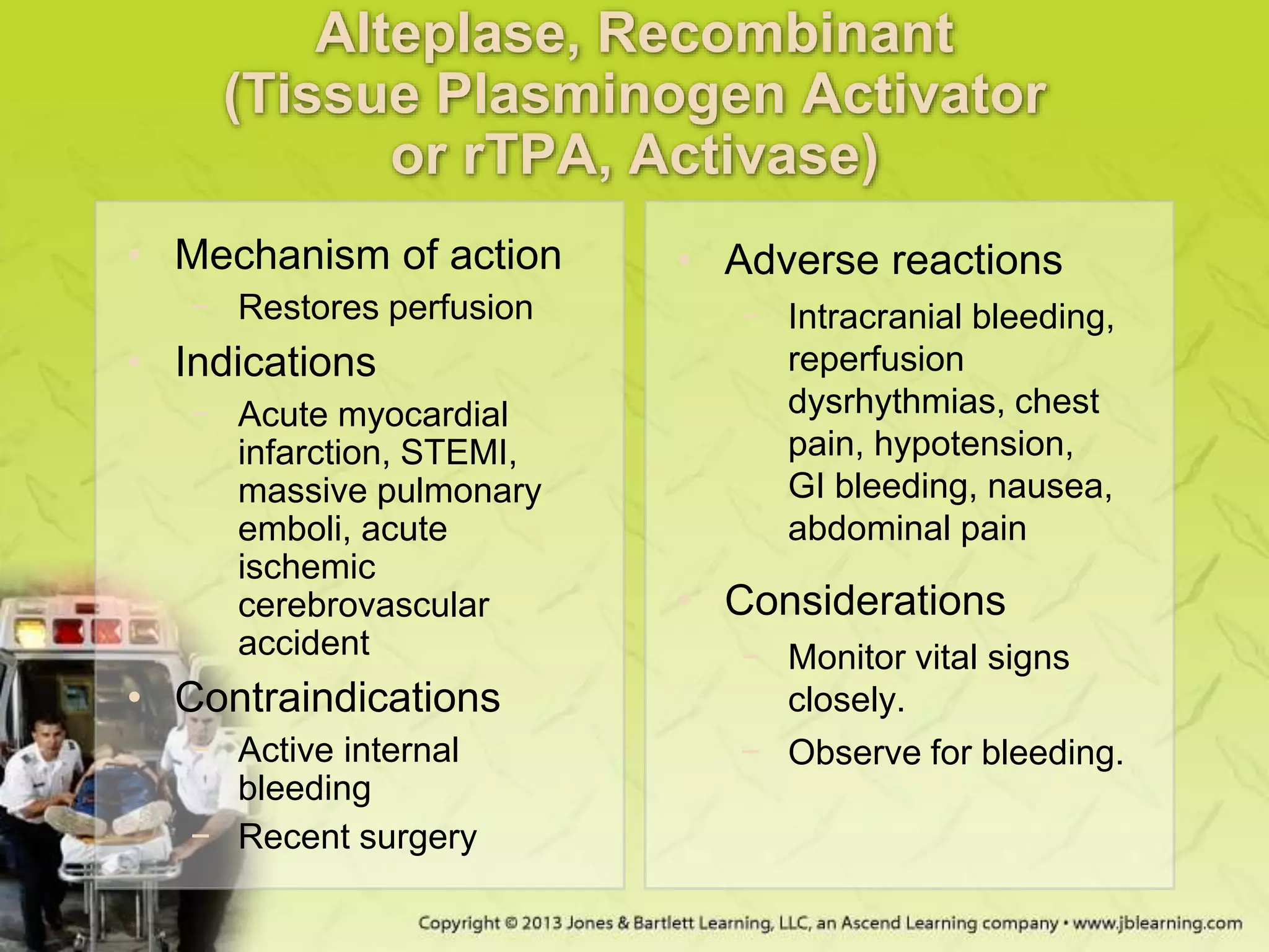 Alteplase, Recombinant
(Tissue Plasminogen Activator
or rTPA, Activase)
• Mechanism of action
− Restores perfusion
• Indications
− Acute myocardial
infarction, STEMI,
massive pulmonary
emboli, acute
ischemic
cerebrovascular
accident
• Contraindications
− Active internal
bleeding
− Recent surgery
• Adverse reactions
− Intracranial bleeding,
reperfusion
dysrhythmias, chest
pain, hypotension,
GI bleeding, nausea,
abdominal pain
• Considerations
− Monitor vital signs
closely.
− Observe for bleeding.
 