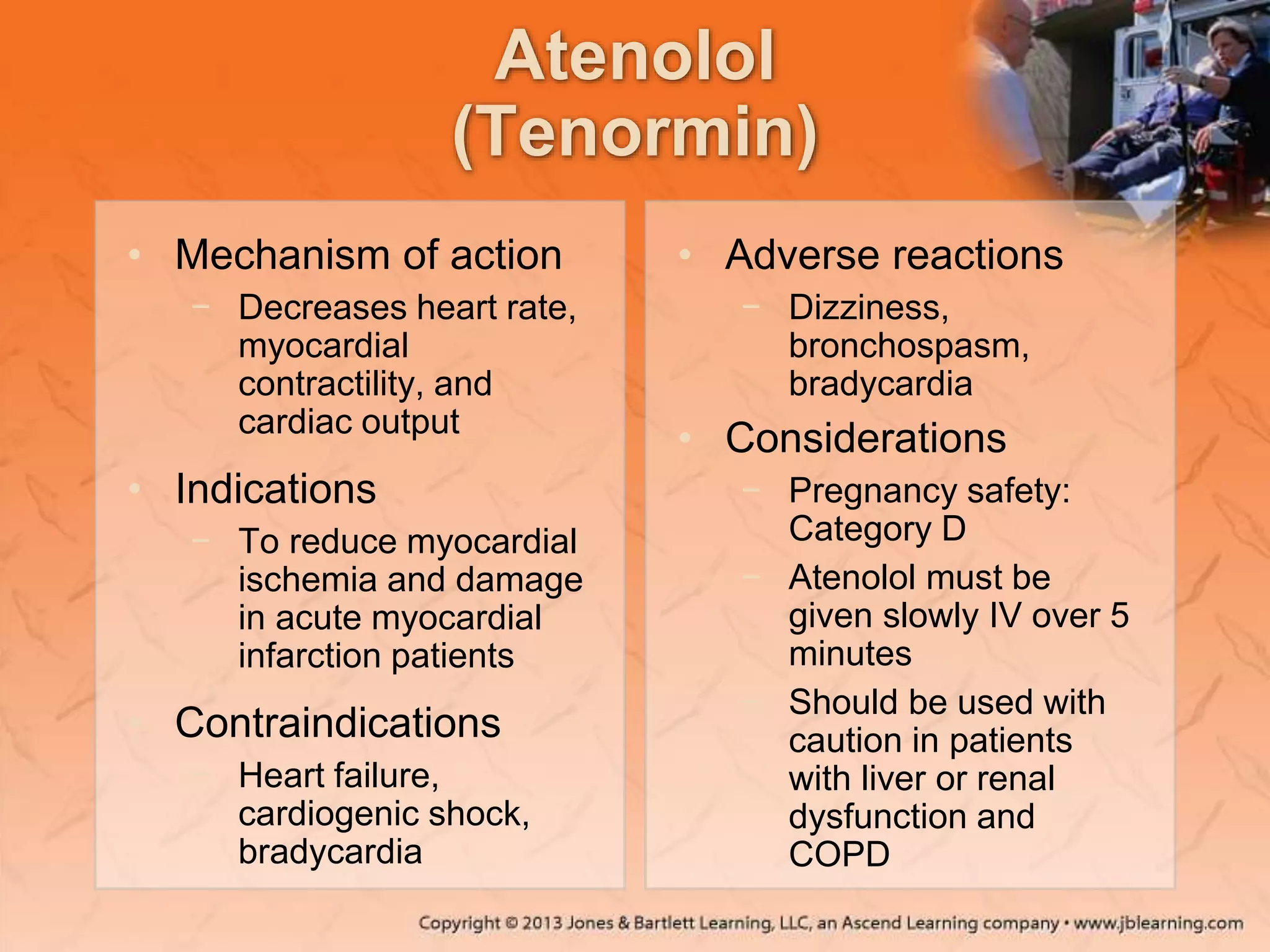 Atenolol
(Tenormin)
• Mechanism of action
− Decreases heart rate,
myocardial
contractility, and
cardiac output
• Indications
− To reduce myocardial
ischemia and damage
in acute myocardial
infarction patients
• Contraindications
− Heart failure,
cardiogenic shock,
bradycardia
• Adverse reactions
− Dizziness,
bronchospasm,
bradycardia
• Considerations
− Pregnancy safety:
Category D
− Atenolol must be
given slowly IV over 5
minutes
− Should be used with
caution in patients
with liver or renal
dysfunction and
COPD
 