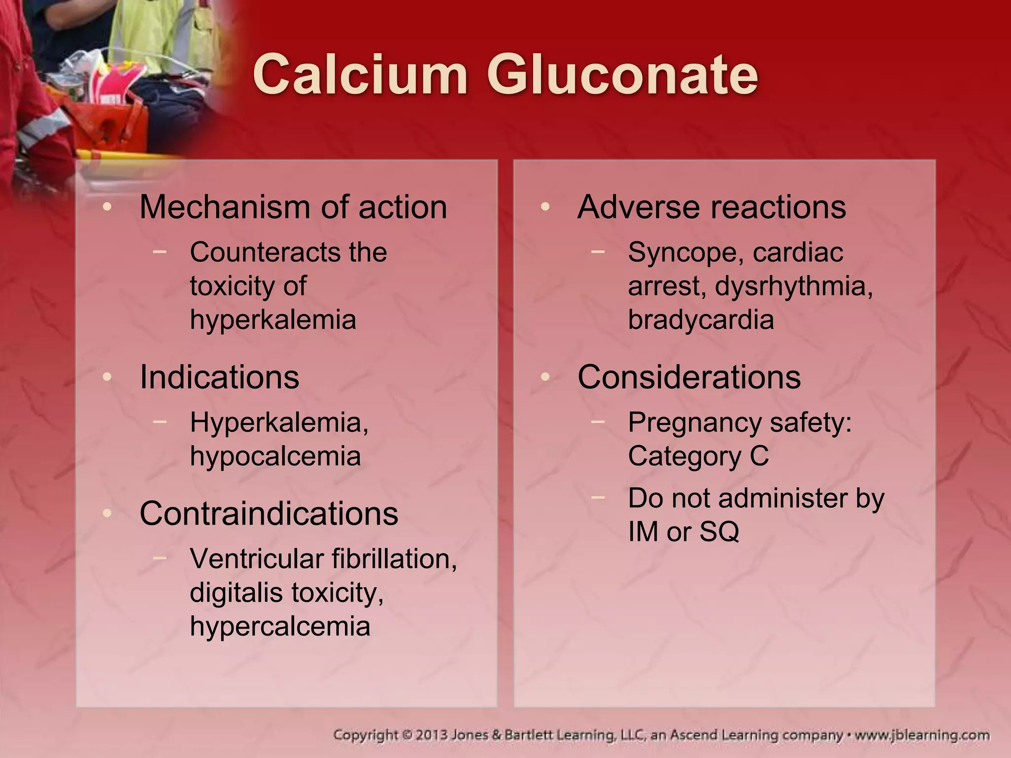Calcium Gluconate
• Mechanism of action
− Counteracts the
toxicity of
hyperkalemia
• Indications
− Hyperkalemia,
hypocalcemia
• Contraindications
− Ventricular fibrillation,
digitalis toxicity,
hypercalcemia
• Adverse reactions
− Syncope, cardiac
arrest, dysrhythmia,
bradycardia
• Considerations
− Pregnancy safety:
Category C
− Do not administer by
IM or SQ
 