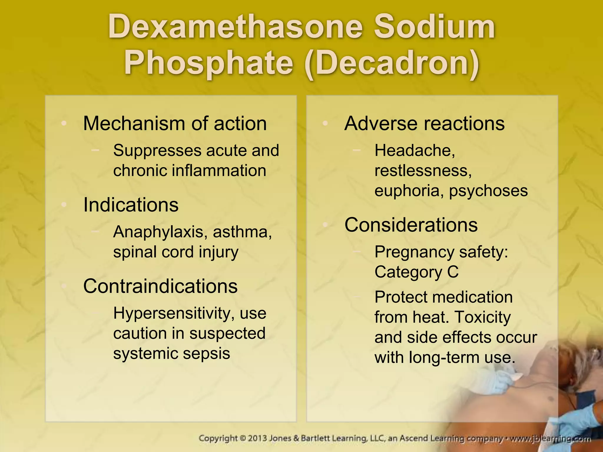 Dexamethasone Sodium
Phosphate (Decadron)
• Mechanism of action
− Suppresses acute and
chronic inflammation
• Indications
− Anaphylaxis, asthma,
spinal cord injury
• Contraindications
− Hypersensitivity, use
caution in suspected
systemic sepsis
• Adverse reactions
− Headache,
restlessness,
euphoria, psychoses
• Considerations
− Pregnancy safety:
Category C
− Protect medication
from heat. Toxicity
and side effects occur
with long-term use.
 