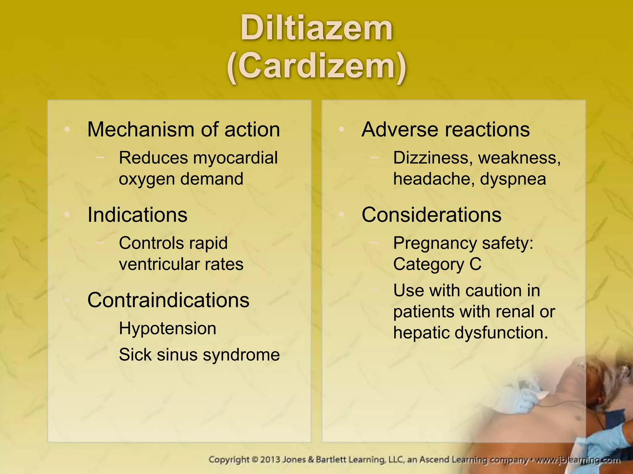 Diltiazem
(Cardizem)
• Mechanism of action
− Reduces myocardial
oxygen demand
• Indications
− Controls rapid
ventricular rates
• Contraindications
− Hypotension
− Sick sinus syndrome
• Adverse reactions
− Dizziness, weakness,
headache, dyspnea
• Considerations
− Pregnancy safety:
Category C
− Use with caution in
patients with renal or
hepatic dysfunction.
 