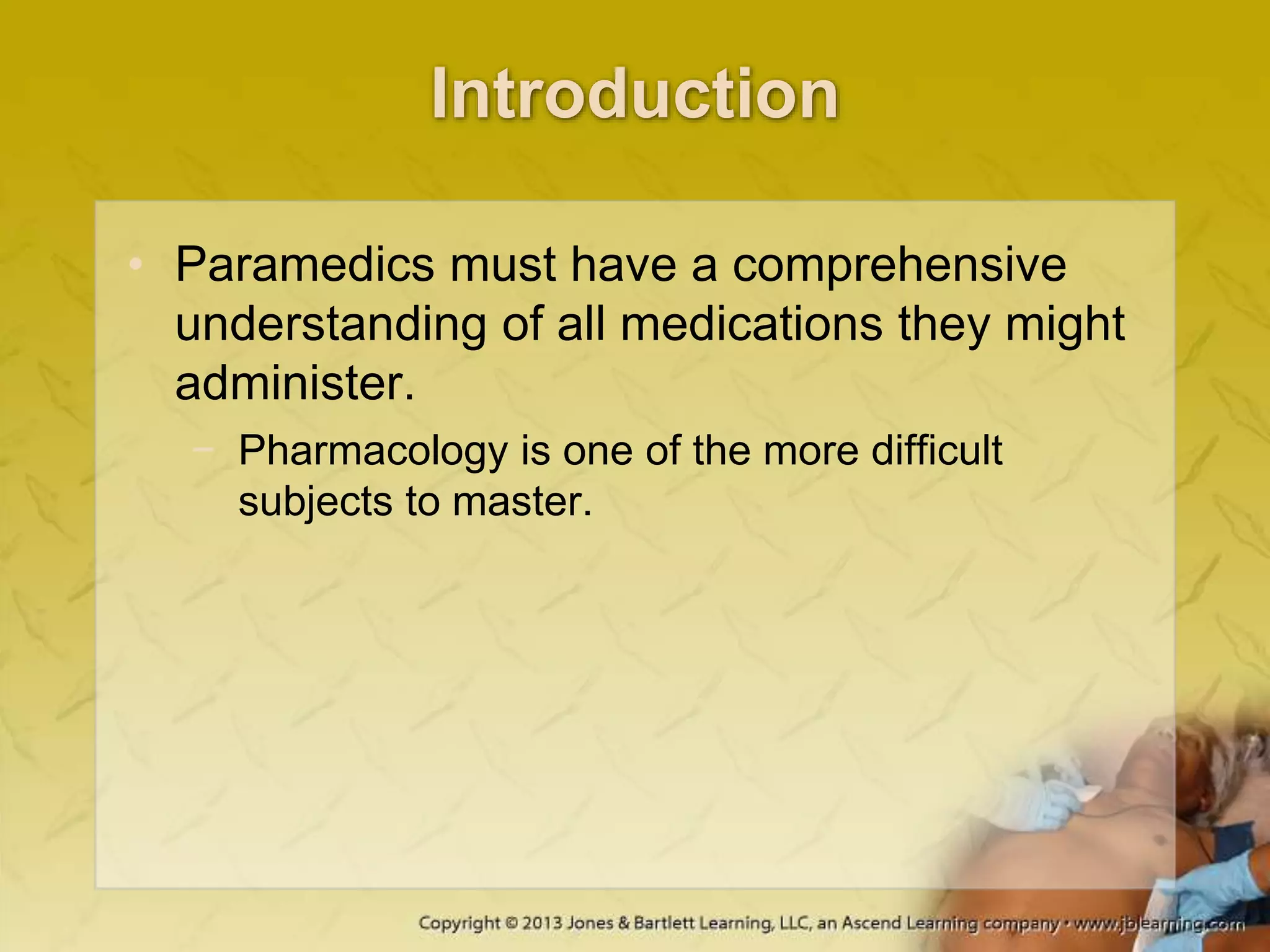 Introduction
• Paramedics must have a comprehensive
understanding of all medications they might
administer.
− Pharmacology is one of the more difficult
subjects to master.
 