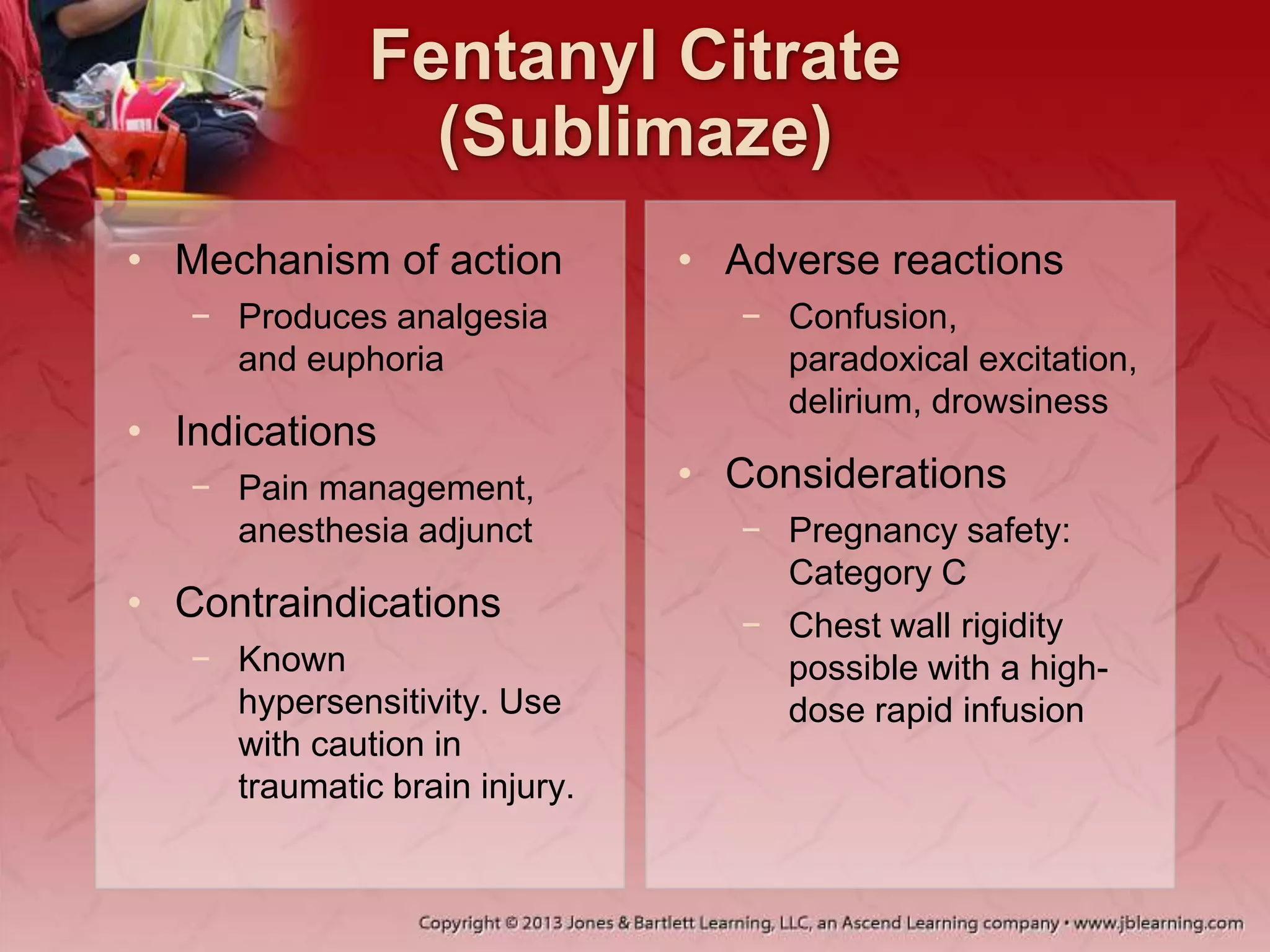 Fentanyl Citrate
(Sublimaze)
• Mechanism of action
− Produces analgesia
and euphoria
• Indications
− Pain management,
anesthesia adjunct
• Contraindications
− Known
hypersensitivity. Use
with caution in
traumatic brain injury.
• Adverse reactions
− Confusion,
paradoxical excitation,
delirium, drowsiness
• Considerations
− Pregnancy safety:
Category C
− Chest wall rigidity
possible with a high-
dose rapid infusion
 