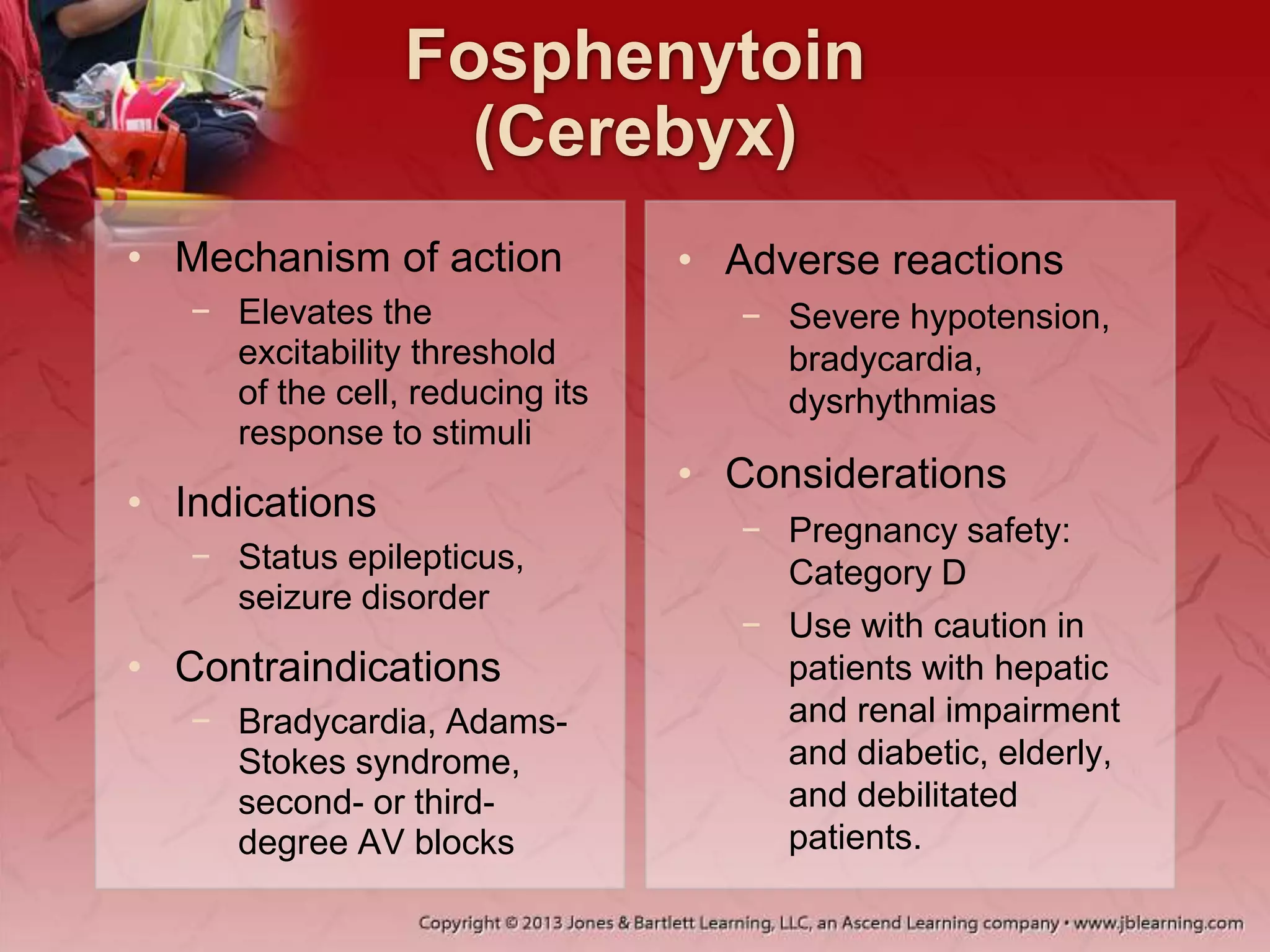 Fosphenytoin
(Cerebyx)
• Mechanism of action
− Elevates the
excitability threshold
of the cell, reducing its
response to stimuli
• Indications
− Status epilepticus,
seizure disorder
• Contraindications
− Bradycardia, Adams-
Stokes syndrome,
second- or third-
degree AV blocks
• Adverse reactions
− Severe hypotension,
bradycardia,
dysrhythmias
• Considerations
− Pregnancy safety:
Category D
− Use with caution in
patients with hepatic
and renal impairment
and diabetic, elderly,
and debilitated
patients.
 