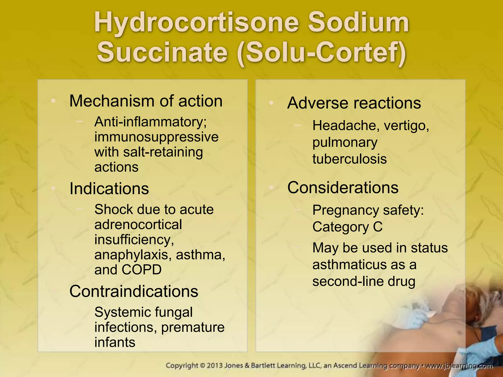 Hydrocortisone Sodium
Succinate (Solu-Cortef)
• Mechanism of action
− Anti-inflammatory;
immunosuppressive
with salt-retaining
actions
• Indications
− Shock due to acute
adrenocortical
insufficiency,
anaphylaxis, asthma,
and COPD
• Contraindications
− Systemic fungal
infections, premature
infants
• Adverse reactions
− Headache, vertigo,
pulmonary
tuberculosis
• Considerations
− Pregnancy safety:
Category C
− May be used in status
asthmaticus as a
second-line drug
 