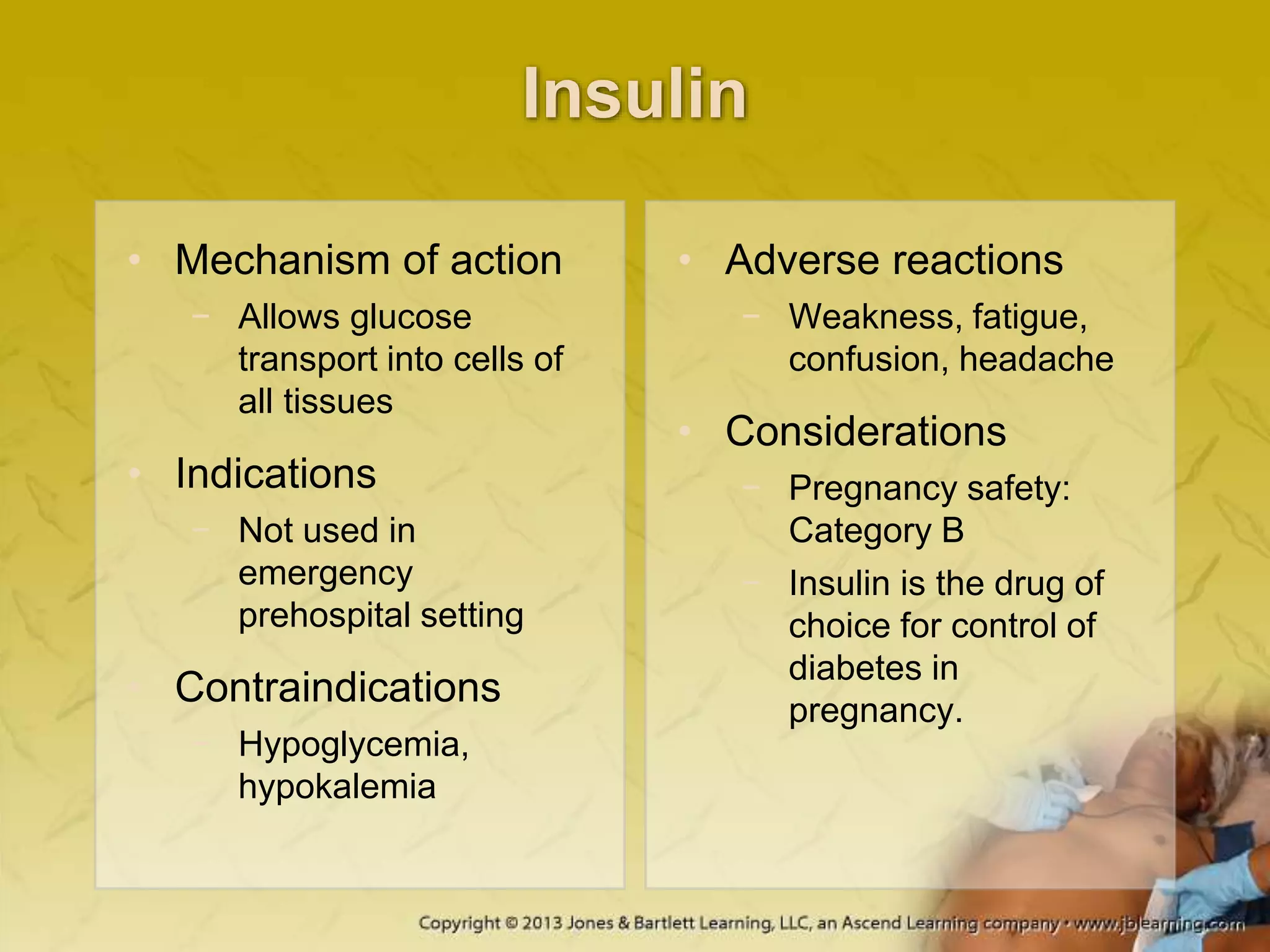 Insulin
• Mechanism of action
− Allows glucose
transport into cells of
all tissues
• Indications
− Not used in
emergency
prehospital setting
• Contraindications
− Hypoglycemia,
hypokalemia
• Adverse reactions
− Weakness, fatigue,
confusion, headache
• Considerations
− Pregnancy safety:
Category B
− Insulin is the drug of
choice for control of
diabetes in
pregnancy.
 